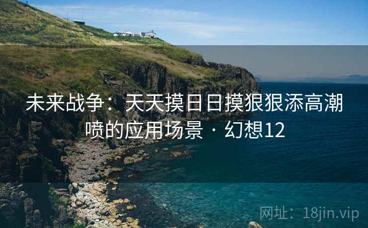 未来战争:天天摸日日摸狠狠添高潮喷的应用场景 · 幻想12 未来战争:天天摸日日摸狠狠添高潮喷的应用场景 · 幻想12