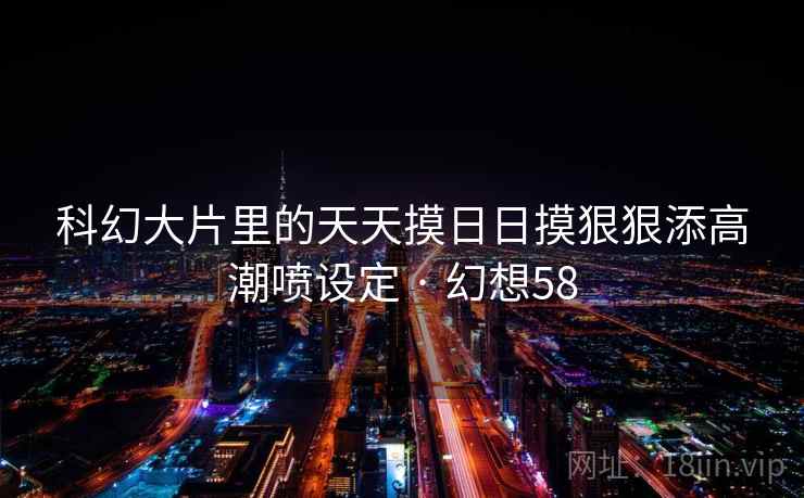 科幻大片里的天天摸日日摸狠狠添高潮喷设定 · 幻想58 科幻大片里的天天摸日日摸狠狠添高潮喷设定 · 幻想58