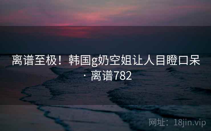 离谱至极!韩国g奶空姐让人目瞪口呆 · 离谱782 离谱至极!韩国g奶空姐让人目瞪口呆 · 离谱782