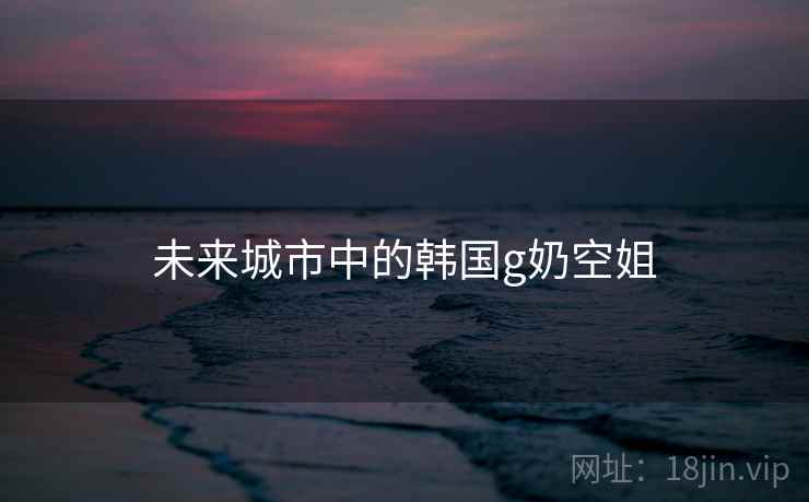未来城市中的韩国g奶空姐 未来城市中的韩国g奶空姐