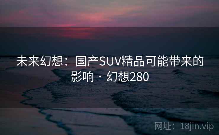 未来幻想:国产SUV精品可能带来的影响 · 幻想280 未来幻想:国产SUV精品可能带来的影响 · 幻想280