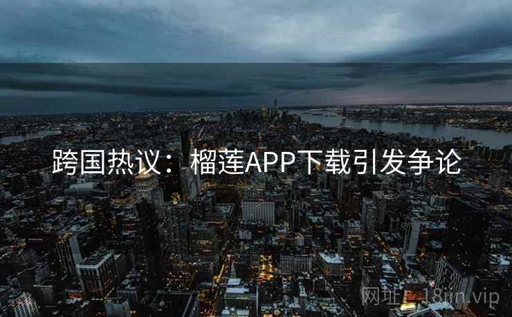 跨国热议：榴莲APP下载引发争论
