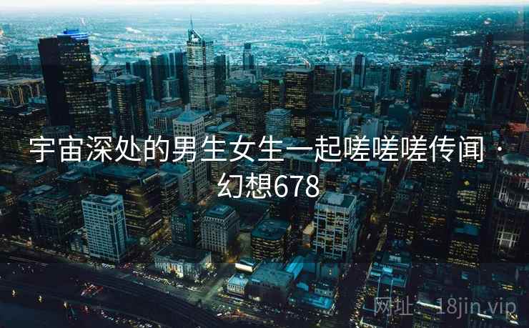 宇宙深处的男生女生一起嗟嗟嗟传闻 · 幻想678