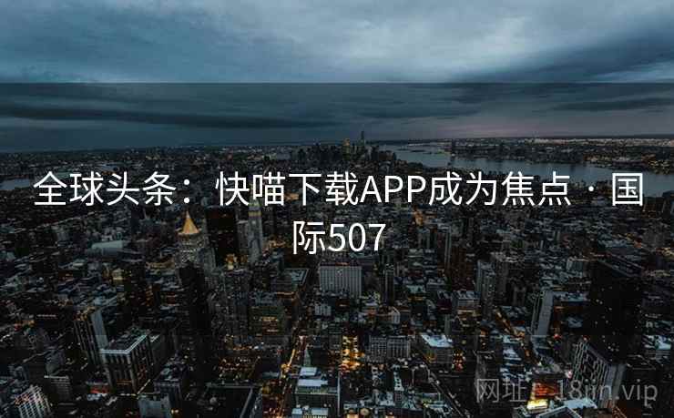 全球头条:快喵下载APP成为焦点 · 国际507 全球头条:快喵下载APP成为焦点 · 国际507