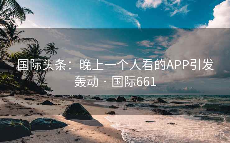国际头条：晚上一个人看的APP引发轰动 · 国际661