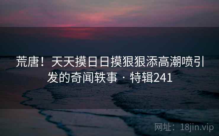 荒唐！天天摸日日摸狠狠添高潮喷引发的奇闻轶事 · 特辑241