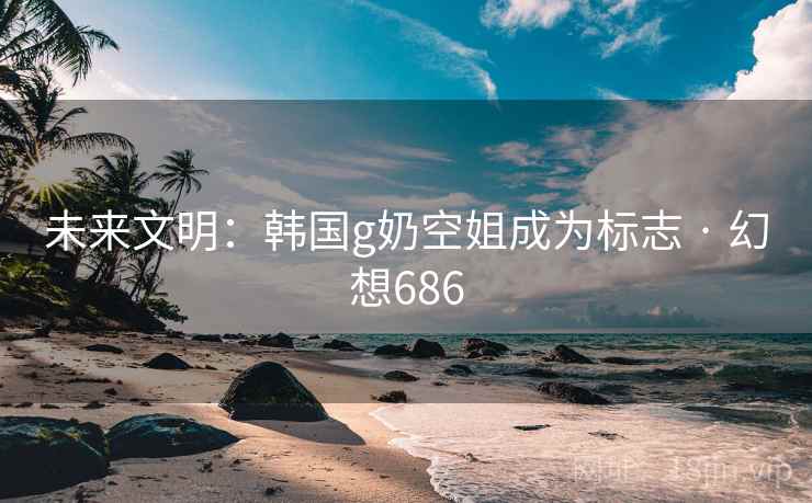 未来文明：韩国g奶空姐成为标志 · 幻想686
