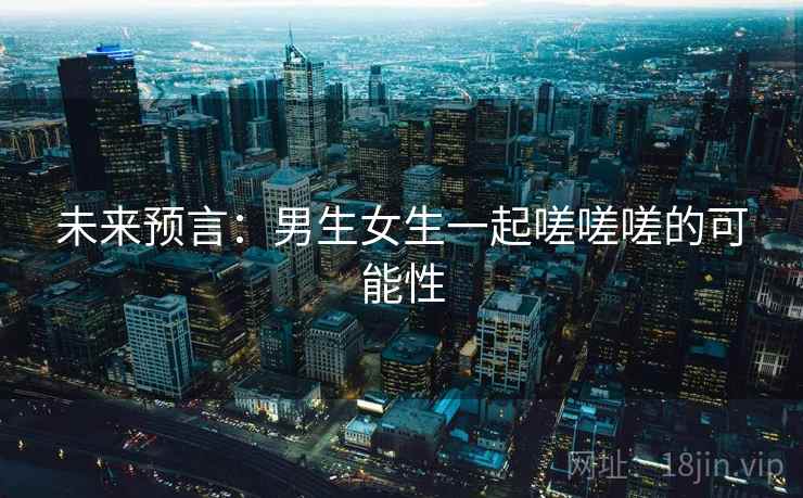 未来预言:男生女生一起嗟嗟嗟的可能性 未来预言:男生女生一起嗟嗟嗟的可能性